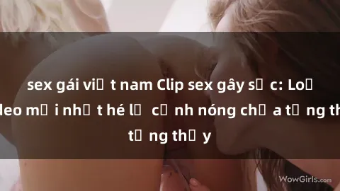 sex gái việt nam Clip sex gây sốc: Loạt video mới nhất hé lộ cảnh nóng chưa từng thấy