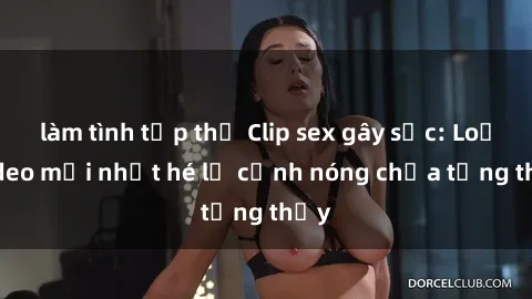 làm tình tập thể Clip sex gây sốc: Loạt video mới nhất hé lộ cảnh nóng chưa từng thấy