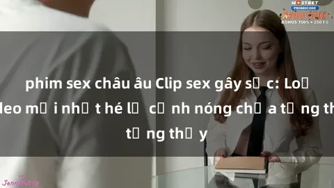 phim sex châu âu Clip sex gây sốc: Loạt video mới nhất hé lộ cảnh nóng chưa từng thấy