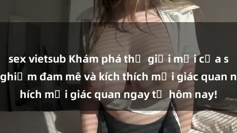 sex vietsub Khám phá thế giới mới của sex online: trải nghiệm đam mê và kích thích mọi giác quan ngay từ hôm nay!