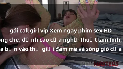 gái call girl vip Xem ngay phim sex HD chất lượng cao không che, đỉnh cao của nghệ thuật làm tình, đưa bạn vào thế giới đam mê và sóng gió của tình yêu không giới hạn.