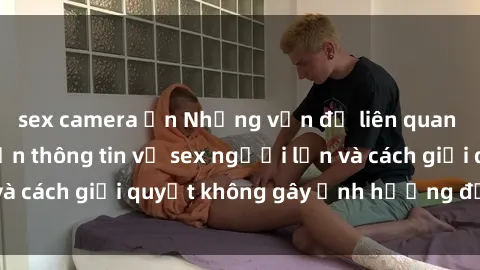 sex camera ẩn Những vấn đề liên quan đến việc tiếp cận thông tin về sex người lớn và cách giải quyết không gây ảnh hưởng đến trẻ em