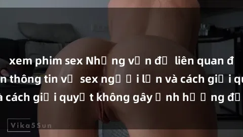 xem phim sex Những vấn đề liên quan đến việc tiếp cận thông tin về sex người lớn và cách giải quyết không gây ảnh hưởng đến trẻ em