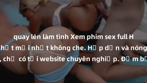 quay lén làm tình Xem phim sex full HD đỉnh cao, cập nhật mới nhất không che. Hấp dẫn và nóng bỏng, chỉ có tại website chuyên nghiệp. Đảm bảo sẽ khiến bạn mãn nhãn!