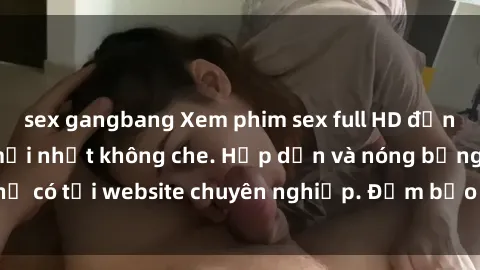 sex gangbang Xem phim sex full HD đỉnh cao, cập nhật mới nhất không che. Hấp dẫn và nóng bỏng, chỉ có tại website chuyên nghiệp. Đảm bảo sẽ khiến bạn mãn nhãn!