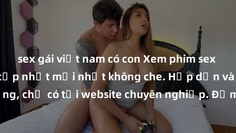 sex gái việt nam có con Xem phim sex full HD đỉnh cao, cập nhật mới nhất không che. Hấp dẫn và nóng bỏng, chỉ có tại website chuyên nghiệp. Đảm bảo sẽ khiến bạn mãn nhãn!