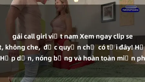 gái call girl việt nam Xem ngay clip sex không che cực hot, không che,  độc quyền chỉ có tại đây! Hấp dẫn, nóng bỏng và hoàn toàn miễn phí, không thể bỏ qua!