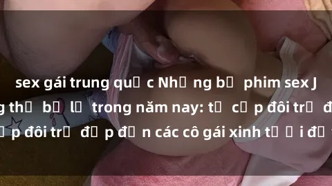 sex gái trung quốc Những bộ phim sex JAV hot nhất không thể bỏ lỡ trong năm nay: từ cặp đôi trẻ đẹp đến các cô gái xinh tươi đầy sức hút.