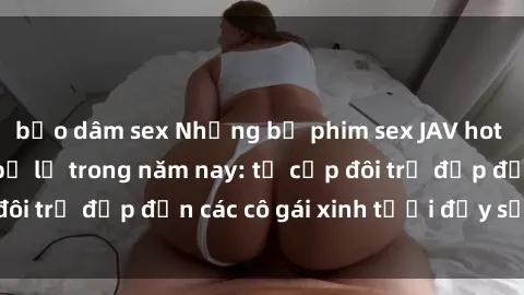 bạo dâm sex Những bộ phim sex JAV hot nhất không thể bỏ lỡ trong năm nay: từ cặp đôi trẻ đẹp đến các cô gái xinh tươi đầy sức hút.