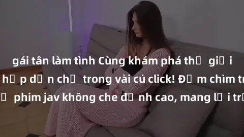 gái tân làm tình Cùng khám phá thế giới jav không che siêu hấp dẫn chỉ trong vài cú click! Đắm chìm trong những bộ phim jav không che đỉnh cao, mang lại trải nghiệm thú vị và đầy kích thích.