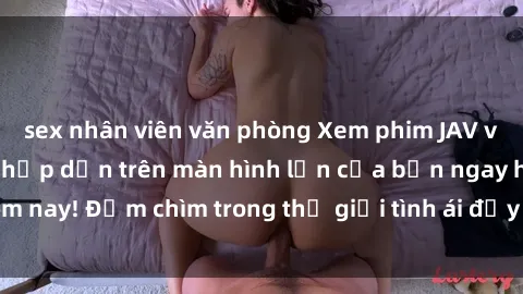 sex nhân viên văn phòng Xem phim JAV vietsub mới nhất và hấp dẫn trên màn hình lớn của bạn ngay hôm nay! Đắm chìm trong thế giới tình ái đầy nóng bỏng và kích thích.