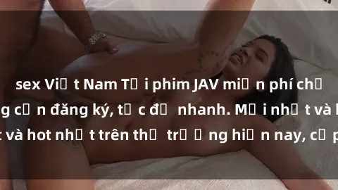 sex Việt Nam Tải phim JAV miễn phí chất lượng cao, không cần đăng ký, tốc độ nhanh. Mới nhất và hot nhất trên thị trường hiện nay, cập nhật hàng ngày.