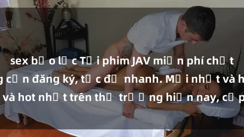 sex bạo lực Tải phim JAV miễn phí chất lượng cao, không cần đăng ký, tốc độ nhanh. Mới nhất và hot nhất trên thị trường hiện nay, cập nhật hàng ngày.