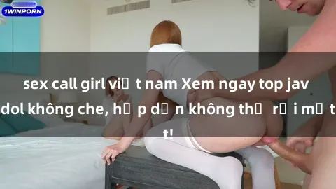 sex call girl việt nam Xem ngay top jav idol không che, hấp dẫn không thể rời mắt!