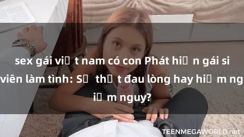 sex gái việt nam có con Phát hiện gái sinh viên làm tình: Sự thật đau lòng hay hiểm nguy?