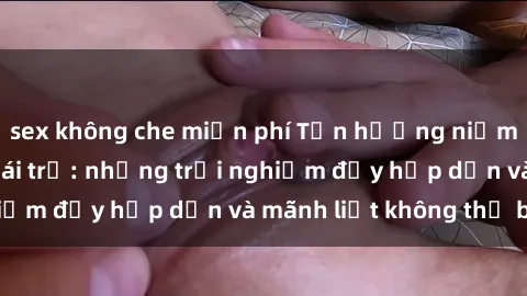 sex không che miễn phí Tận hưởng niềm vui của sex với gái trẻ: những trải nghiệm đầy hấp dẫn và mãnh liệt không thể bỏ lỡ