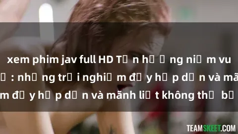 xem phim jav full HD Tận hưởng niềm vui của sex với gái trẻ: những trải nghiệm đầy hấp dẫn và mãnh liệt không thể bỏ lỡ