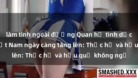 làm tình ngoài đường Quan hệ tình dục của nữ sinh Việt Nam ngày càng tăng lên: Thực hư và hậu quả không ngờ