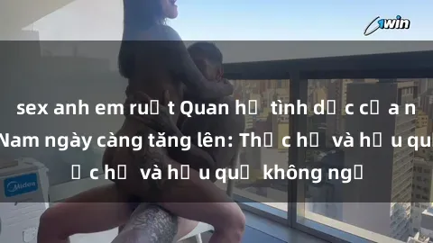 sex anh em ruột Quan hệ tình dục của nữ sinh Việt Nam ngày càng tăng lên: Thực hư và hậu quả không ngờ