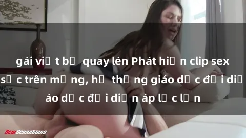 gái việt bị quay lén Phát hiện clip sex nữ sinh gây sốc trên mạng, hệ thống giáo dục đối diện áp lực lớn