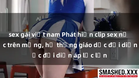sex gái việt nam Phát hiện clip sex nữ sinh gây sốc trên mạng, hệ thống giáo dục đối diện áp lực lớn
