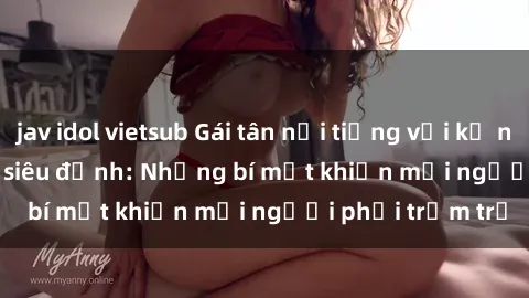 jav idol vietsub Gái tân nổi tiếng với kỹ năng 'làm tình' siêu đỉnh: Những bí mật khiến mọi người phải trầm trồ