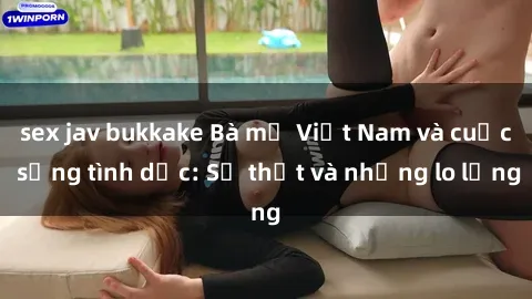 sex jav bukkake Bà mẹ Việt Nam và cuộc sống tình dục: Sự thật và những lo lắng