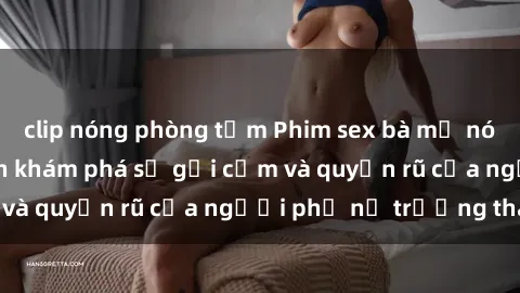 clip nóng phòng tắm Phim sex bà mẹ nóng bỏng: Hành trình khám phá sự gợi cảm và quyến rũ của người phụ nữ trưởng thành.