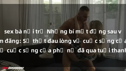 sex bà nội trợ Những bí mật đằng sau vẻ ngoài gái già dâm đãng: Sự thật đau lòng về cuộc sống của phụ nữ đã qua tuổi thanh xuân
