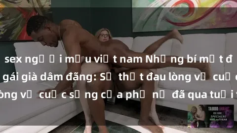 sex người mẫu việt nam Những bí mật đằng sau vẻ ngoài gái già dâm đãng: Sự thật đau lòng về cuộc sống của phụ nữ đã qua tuổi thanh xuân