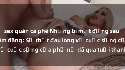 sex quán cà phê Những bí mật đằng sau vẻ ngoài gái già dâm đãng: Sự thật đau lòng về cuộc sống của phụ nữ đã qua tuổi thanh xuân