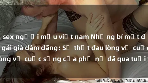 sex người mẫu việt nam Những bí mật đằng sau vẻ ngoài gái già dâm đãng: Sự thật đau lòng về cuộc sống của phụ nữ đã qua tuổi thanh xuân