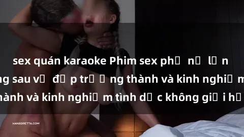 sex quán karaoke Phim sex phụ nữ lớn tuổi: Sức hút đằng sau vẻ đẹp trưởng thành và kinh nghiệm tình dục không giới hạn