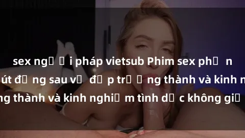 sex người pháp vietsub Phim sex phụ nữ lớn tuổi: Sức hút đằng sau vẻ đẹp trưởng thành và kinh nghiệm tình dục không giới hạn
