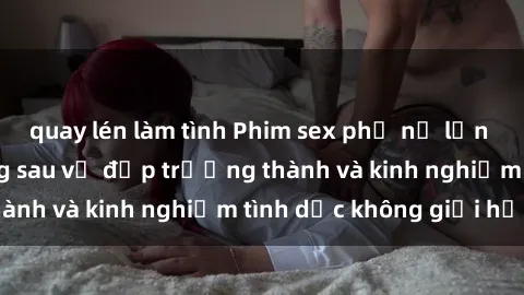 quay lén làm tình Phim sex phụ nữ lớn tuổi: Sức hút đằng sau vẻ đẹp trưởng thành và kinh nghiệm tình dục không giới hạn
