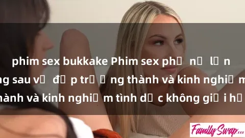 phim sex bukkake Phim sex phụ nữ lớn tuổi: Sức hút đằng sau vẻ đẹp trưởng thành và kinh nghiệm tình dục không giới hạn