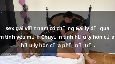 sex gái việt nam có chồng Gái ly dị quan hệ tìm kiếm tình yêu mới: Chuyện tình hậu ly hôn của phụ nữ trẻ.