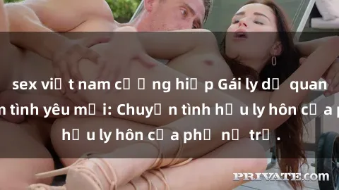 sex việt nam cưỡng hiếp Gái ly dị quan hệ tìm kiếm tình yêu mới: Chuyện tình hậu ly hôn của phụ nữ trẻ.