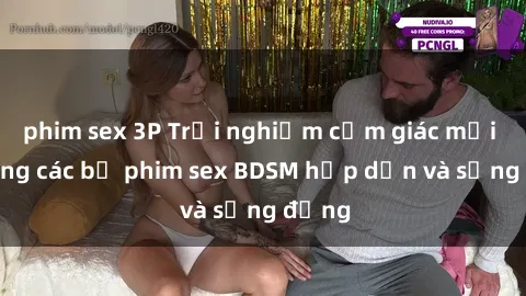 phim sex 3P Trải nghiệm cảm giác mới lạ trong các bộ phim sex BDSM hấp dẫn và sống động