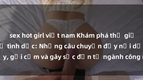 sex hot girl việt nam Khám phá thế giới của phim sex nô lệ tình dục: Những câu chuyện đầy nổi dậy, gợi cảm và gây sốc đến từ ngành công nghiệp giải trí đen tối