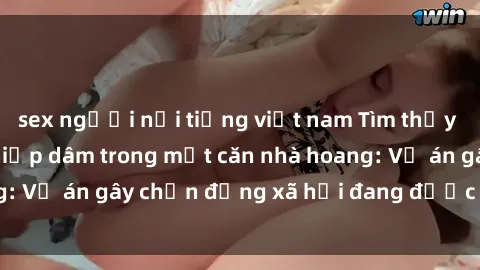 sex người nổi tiếng việt nam Tìm thấy gái bị trói và bị hiếp dâm trong một căn nhà hoang: Vụ án gây chấn động xã hội đang được điều tra vào.