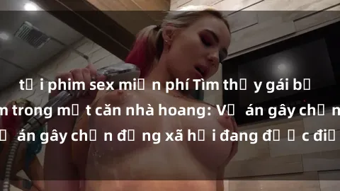 tải phim sex miễn phí Tìm thấy gái bị trói và bị hiếp dâm trong một căn nhà hoang: Vụ án gây chấn động xã hội đang được điều tra vào.