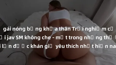 gái nóng bỏng khỏa thân Trải nghiệm cảm xúc thăng hoa với jav SM không che - một trong những thể loại phim người lớn được khán giả yêu thích nhất hiện nay. Đảm bảo đem lại sự hấp dẫn, kích thích tối đ