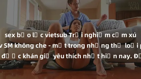 sex bạo lực vietsub Trải nghiệm cảm xúc thăng hoa với jav SM không che - một trong những thể loại phim người lớn được khán giả yêu thích nhất hiện nay. Đảm bảo đem lại sự hấp dẫn, kích thích tối đa ch