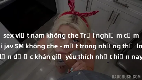 sex việt nam không che Trải nghiệm cảm xúc thăng hoa với jav SM không che - một trong những thể loại phim người lớn được khán giả yêu thích nhất hiện nay. Đảm bảo đem lại sự hấp dẫn, kích thích tối đa