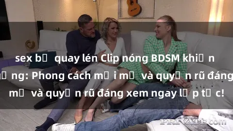 sex bị quay lén Clip nóng BDSM khiến người xem phát cuồng: Phong cách mới mẻ và quyến rũ đáng xem ngay lập tức!