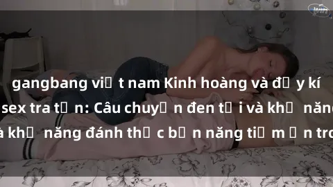 gangbang việt nam Kinh hoàng và đầy kích thích với phim sex tra tấn: Câu chuyện đen tối và khả năng đánh thức bản năng tiềm ẩn trong con người