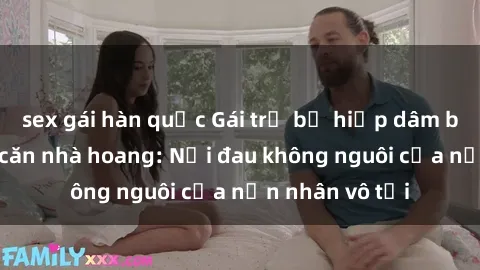 sex gái hàn quốc Gái trẻ bị hiếp dâm bạo lực trong căn nhà hoang: Nỗi đau không nguôi của nạn nhân vô tội