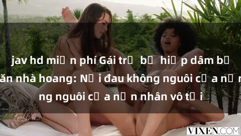jav hd miễn phí Gái trẻ bị hiếp dâm bạo lực trong căn nhà hoang: Nỗi đau không nguôi của nạn nhân vô tội