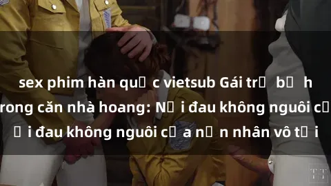 sex phim hàn quốc vietsub Gái trẻ bị hiếp dâm bạo lực trong căn nhà hoang: Nỗi đau không nguôi của nạn nhân vô tội